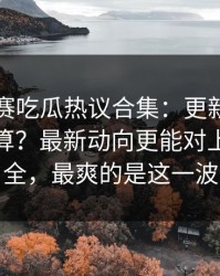 每日大赛吃瓜热议合集：更新公告到底算不算？最新动向更能对上带你看全，最爽的是这一波