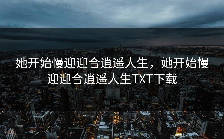 她开始慢迎迎合逍遥人生，她开始慢迎迎合逍遥人生TXT下载