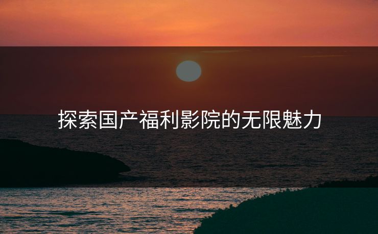 探索国产福利影院的无限魅力
