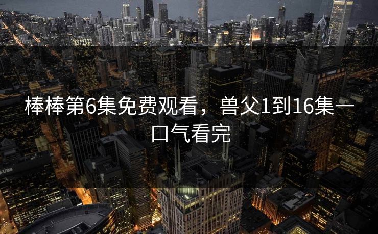 棒棒第6集免费观看，兽父1到16集一口气看完