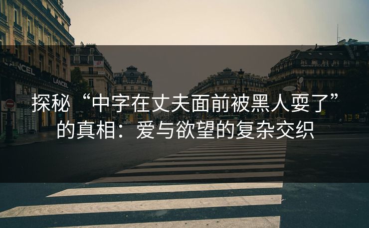探秘“中字在丈夫面前被黑人耍了”的真相：爱与欲望的复杂交织