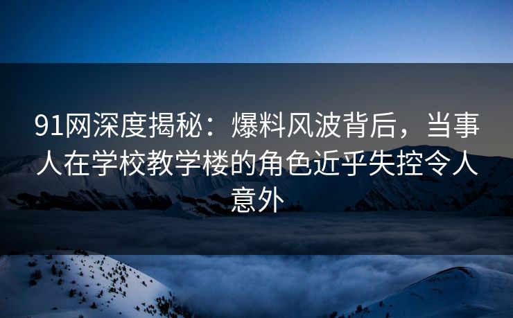 91网深度揭秘：爆料风波背后，当事人在学校教学楼的角色近乎失控令人意外
