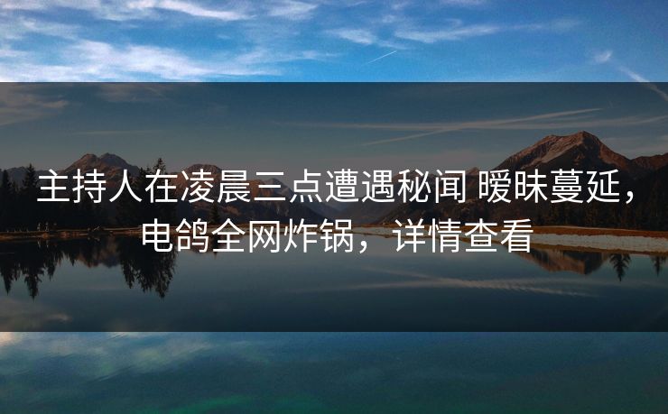 主持人在凌晨三点遭遇秘闻 暧昧蔓延，电鸽全网炸锅，详情查看
