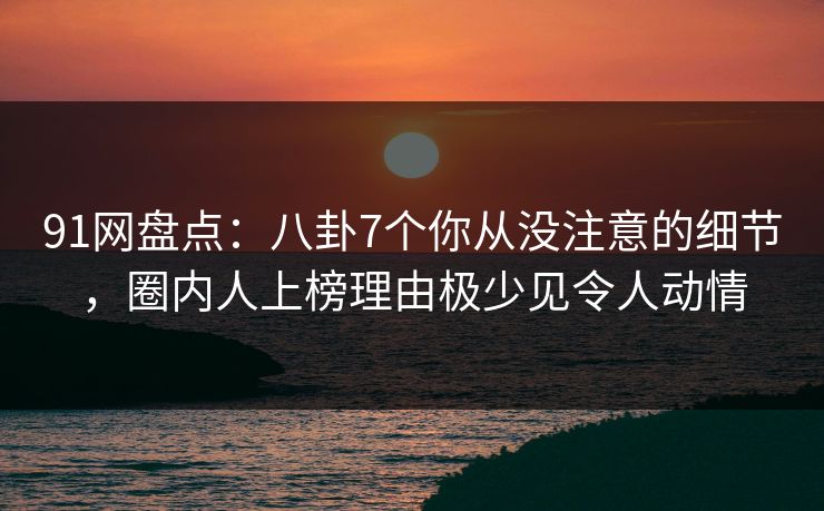 91网盘点：八卦7个你从没注意的细节，圈内人上榜理由极少见令人动情
