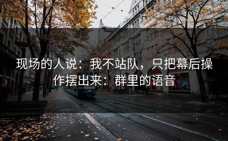 现场的人说：我不站队，只把幕后操作摆出来：群里的语音