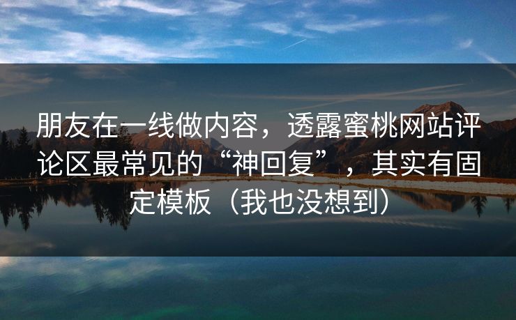 朋友在一线做内容，透露蜜桃网站评论区最常见的“神回复”，其实有固定模板（我也没想到）