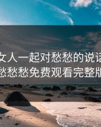 男人和女人一起对愁愁的说话，一起愁愁愁免费观看完整版