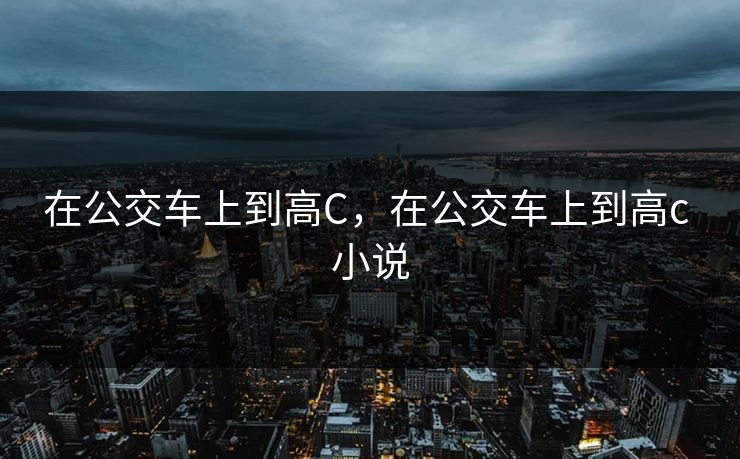 在公交车上到高C，在公交车上到高c 小说