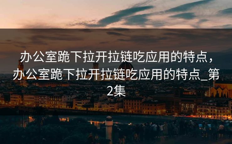 办公室跪下拉开拉链吃应用的特点,办公室跪下拉开拉链吃应用的特点_第2集 办公室跪下拉开拉链吃应用的特点,办公室跪下拉开拉链吃应用的特点_第2集