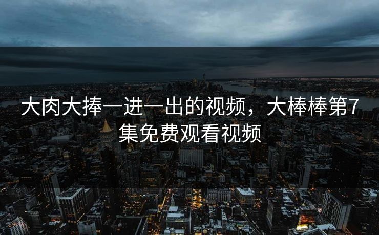 大肉大捧一进一出的视频,大棒棒第7集免费观看视频 大肉大捧一进一出的视频,大棒棒第7集免费观看视频