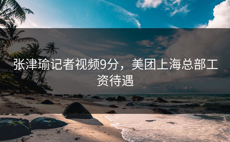 张津瑜记者视频9分,美团上海总部工资待遇 张津瑜记者视频9分,美团上海总部工资待遇