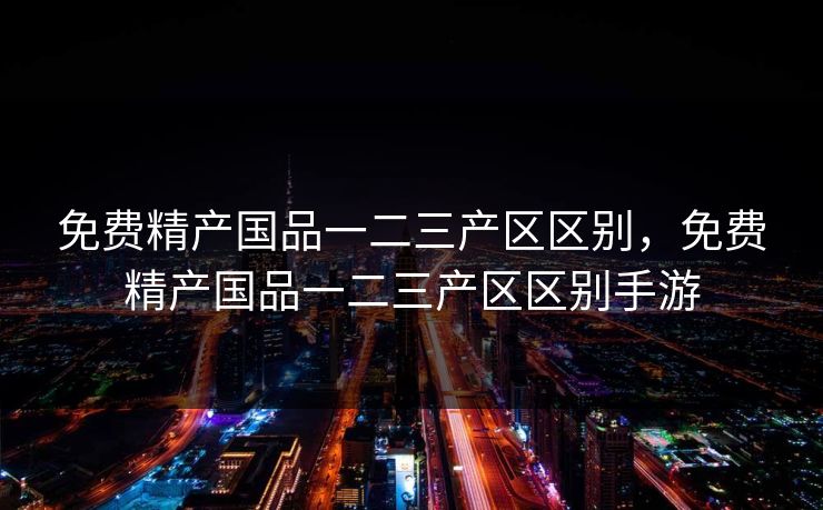 免费精产国品一二三产区区别,免费精产国品一二三产区区别手游 免费精产国品一二三产区区别,免费精产国品一二三产区区别手游