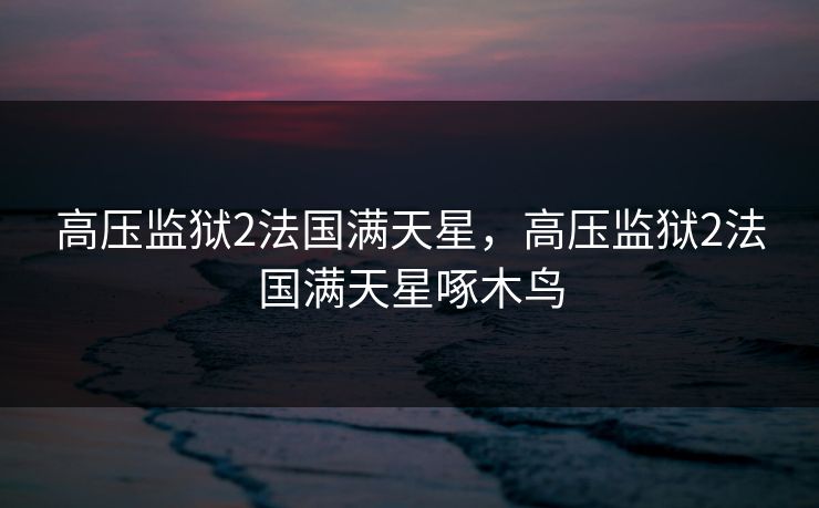 高压监狱2法国满天星,高压监狱2法国满天星啄木鸟 高压监狱2法国满天星,高压监狱2法国满天星啄木鸟