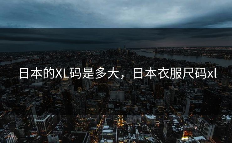 日本的XL码是多大,日本衣服尺码xl 日本的XL码是多大,日本衣服尺码xl
