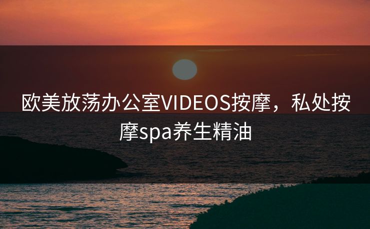 欧美放荡办公室VIDEOS按摩，私处按摩spa养生精油