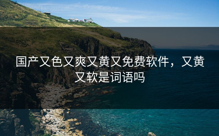 国产又色又爽又黄又免费软件，又黄又软是词语吗