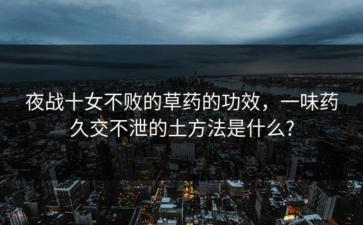 夜战十女不败的草药的功效,一味药久交不泄的土方法是什么? 夜战十女不败的草药的功效,一味药久交不泄的土方法是什么?