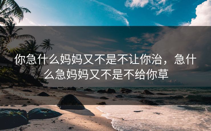 你急什么妈妈又不是不让你治,急什么急妈妈又不是不给你草 你急什么妈妈又不是不让你治,急什么急妈妈又不是不给你草