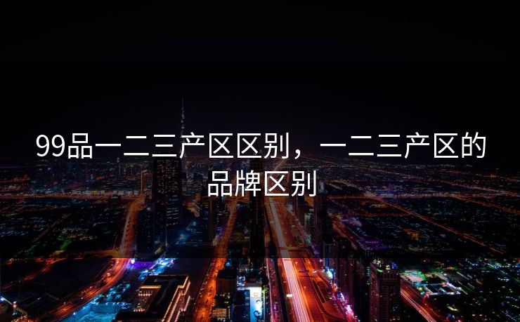 99品一二三产区区别,一二三产区的品牌区别 99品一二三产区区别,一二三产区的品牌区别
