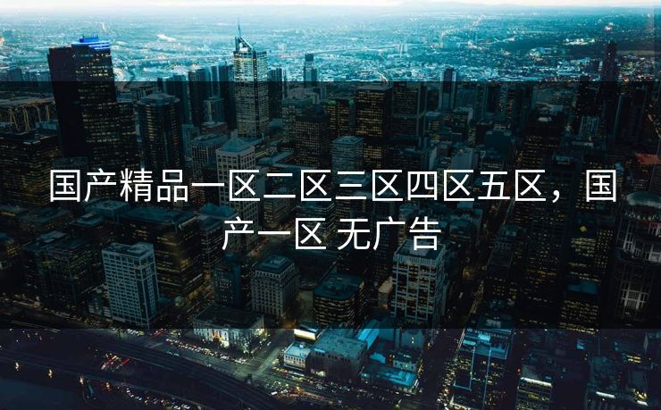 国产精品一区二区三区四区五区,国产一区 无广告 国产精品一区二区三区四区五区,国产一区 无广告