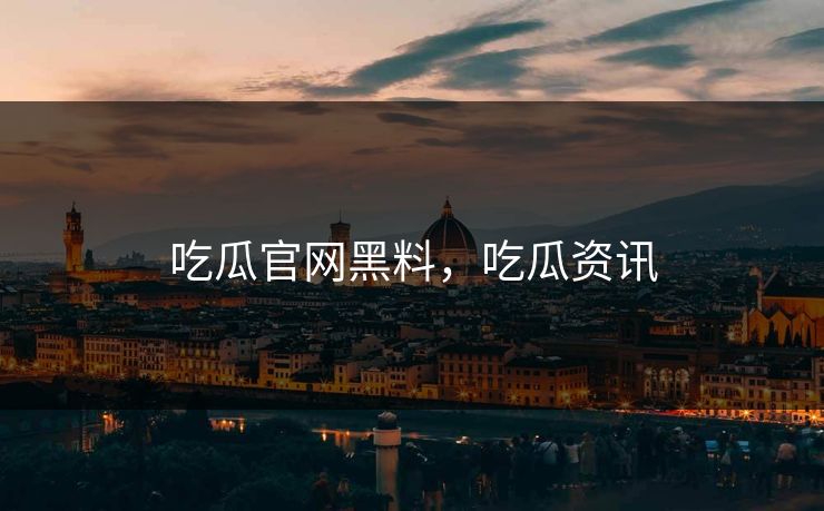 吃瓜官网黑料,吃瓜资讯 吃瓜官网黑料,吃瓜资讯