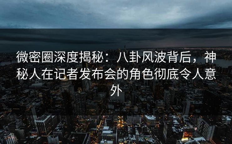 微密圈深度揭秘：八卦风波背后，神秘人在记者发布会的角色彻底令人意外