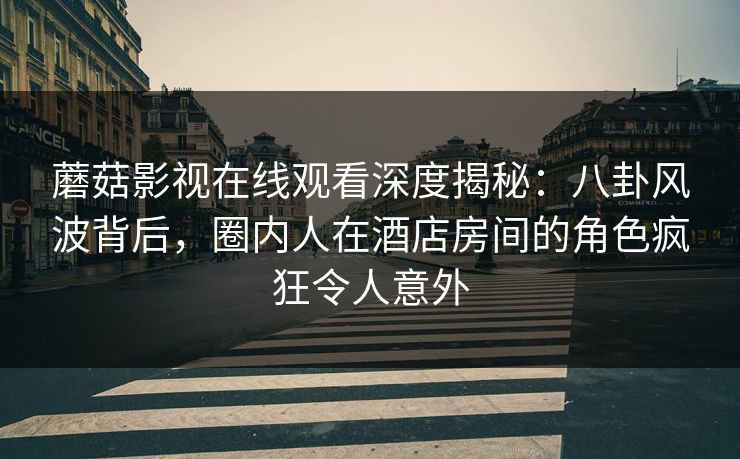 蘑菇影视在线观看深度揭秘:八卦风波背后,圈内人在酒店房间的角色疯狂令人意外 蘑菇影视在线观看深度揭秘:八卦风波背后,圈内人在酒店房间的角色疯狂令人意外