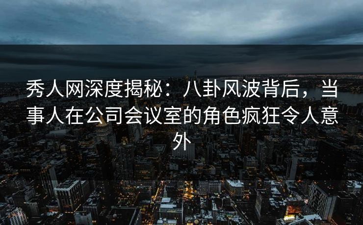 秀人网深度揭秘：八卦风波背后，当事人在公司会议室的角色疯狂令人意外