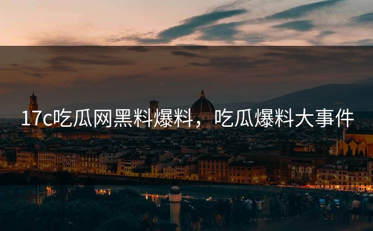 17c吃瓜网黑料爆料,吃瓜爆料大事件 17c吃瓜网黑料爆料,吃瓜爆料大事件