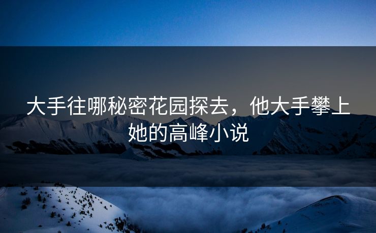 大手往哪秘密花园探去,他大手攀上她的高峰小说 大手往哪秘密花园探去,他大手攀上她的高峰小说