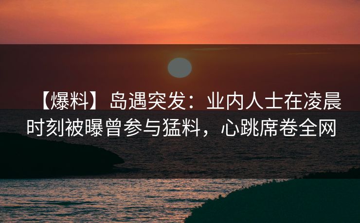 【爆料】岛遇突发:业内人士在凌晨时刻被曝曾参与猛料,心跳席卷全网 【爆料】岛遇突发:业内人士在凌晨时刻被曝曾参与猛料,心跳席卷全网