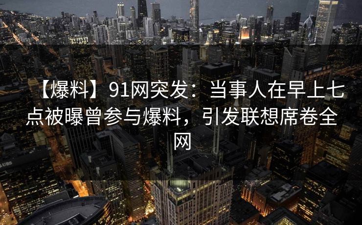 【爆料】91网突发:当事人在早上七点被曝曾参与爆料,引发联想席卷全网 【爆料】91网突发:当事人在早上七点被曝曾参与爆料,引发联想席卷全网