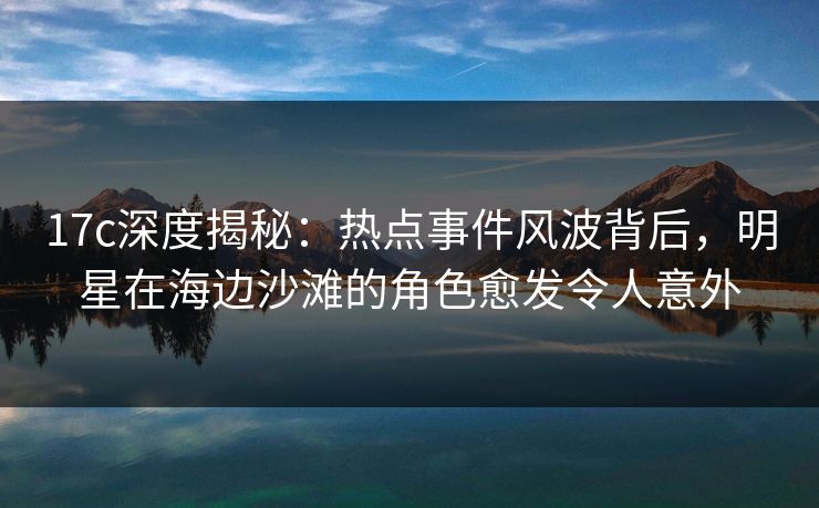 17c深度揭秘：热点事件风波背后，明星在海边沙滩的角色愈发令人意外