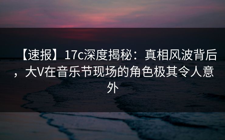 【速报】17c深度揭秘:真相风波背后,大V在音乐节现场的角色极其令人意外 【速报】17c深度揭秘:真相风波背后,大V在音乐节现场的角色极其令人意外