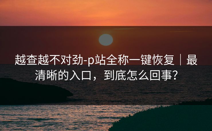 越查越不对劲-p站全称一键恢复|最清晰的入口,到底怎么回事? 越查越不对劲-p站全称一键恢复|最清晰的入口,到底怎么回事?