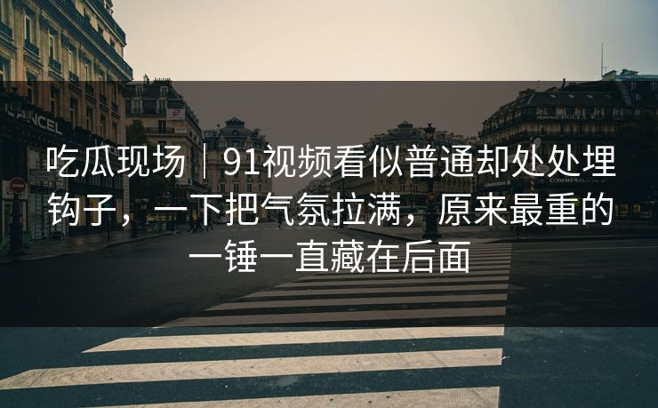 吃瓜现场|91视频看似普通却处处埋钩子,一下把气氛拉满,原来最重的一锤一直藏在后面 吃瓜现场|91视频看似普通却处处埋钩子,一下把气氛拉满,原来最重的一锤一直藏在后面