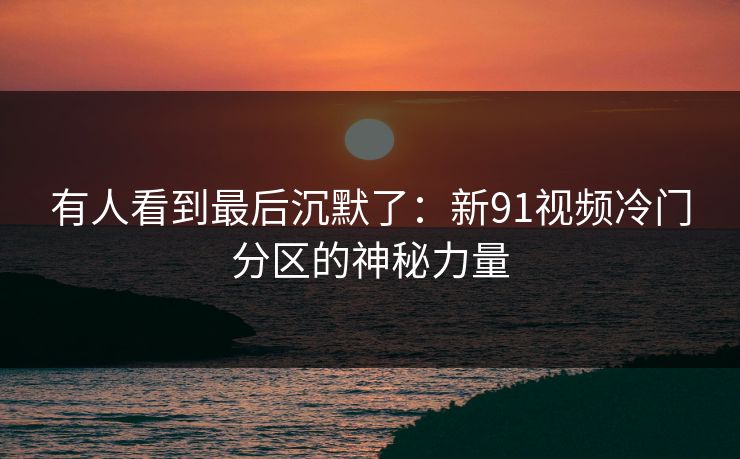 有人看到最后沉默了:新91视频冷门分区的神秘力量 有人看到最后沉默了:新91视频冷门分区的神秘力量