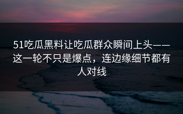 51吃瓜黑料让吃瓜群众瞬间上头——这一轮不只是爆点,连边缘细节都有人对线 51吃瓜黑料让吃瓜群众瞬间上头——这一轮不只是爆点,连边缘细节都有人对线