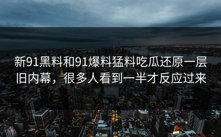 新91黑料和91爆料猛料吃瓜还原一层旧内幕，很多人看到一半才反应过来